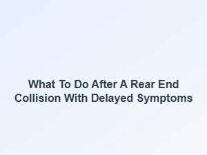 What to Do After a Rear End Collision with Delayed Symptoms